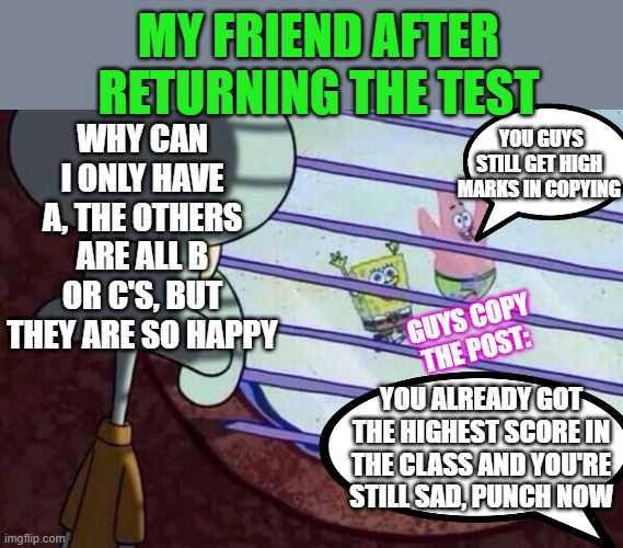 the pain of good students | MY FRIEND AFTER RETURNING THE TEST; YOU GUYS STILL GET HIGH MARKS IN COPYING; WHY CAN I ONLY HAVE A, THE OTHERS ARE ALL B OR C'S, BUT THEY ARE SO HAPPY; GUYS COPY THE POST:; YOU ALREADY GOT THE HIGHEST SCORE IN THE CLASS AND YOU'RE STILL SAD, PUNCH NOW | image tagged in squidward window | made w/ Imgflip meme maker