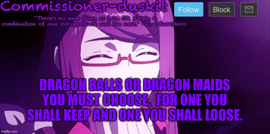I’m baaaaaack | DRAGON BALLS OR DRAGON MAIDS YOU MUST CHOOSE.  FOR ONE YOU SHALL KEEP AND ONE YOU SHALL LOOSE. | image tagged in commissioner-duskit s rize temp | made w/ Imgflip meme maker