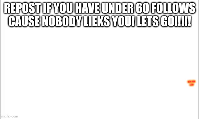 white background | REPOST IF YOU HAVE UNDER 60 FOLLOWS CAUSE NOBODY LIEKS YOU! LETS GO!!!!! JEFFY WAS HERE | image tagged in white background | made w/ Imgflip meme maker