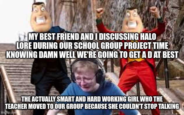 basically all my class time in one meme | MY BEST FRIEND AND I DISCUSSING HALO LORE DURING OUR SCHOOL GROUP PROJECT TIME KNOWING DAMN WELL WE'RE GOING TO GET A D AT BEST; THE ACTUALLY SMART AND HARD WORKING GIRL WHO THE TEACHER MOVED TO OUR GROUP BECAUSE SHE COULDN'T STOP TALKING | image tagged in callmecarson joker and peter dancing,best friend,smart,group projects | made w/ Imgflip meme maker