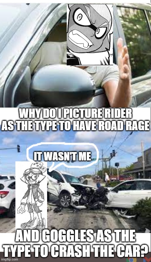 Hmmmmmm | WHY DO I PICTURE RIDER AS THE TYPE TO HAVE ROAD RAGE; IT WASN'T ME; AND GOGGLES AS THE TYPE TO CRASH THE CAR? | image tagged in medium blank white template | made w/ Imgflip meme maker