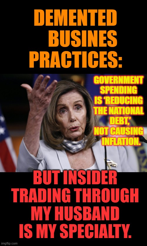 Democrat's | DEMENTED     BUSINES PRACTICES:; GOVERNMENT SPENDING IS ‘REDUCING THE NATIONAL   DEBT,’ NOT CAUSING    INFLATION. BUT INSIDER TRADING THROUGH MY HUSBAND IS MY SPECIALTY. | image tagged in memes,politics,bad,business,practice,lies | made w/ Imgflip meme maker
