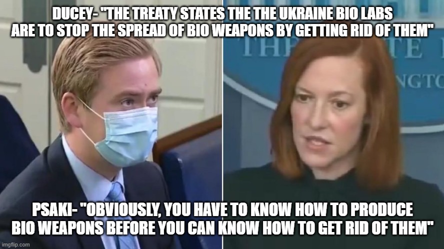 The lies continue | DUCEY- "THE TREATY STATES THE THE UKRAINE BIO LABS ARE TO STOP THE SPREAD OF BIO WEAPONS BY GETTING RID OF THEM"; PSAKI- "OBVIOUSLY, YOU HAVE TO KNOW HOW TO PRODUCE BIO WEAPONS BEFORE YOU CAN KNOW HOW TO GET RID OF THEM" | image tagged in ducey grills psaki | made w/ Imgflip meme maker