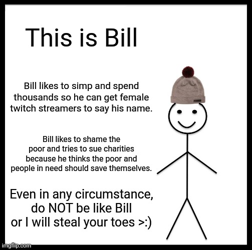 Bill is a crazy person | This is Bill; Bill likes to simp and spend thousands so he can get female twitch streamers to say his name. Bill likes to shame the poor and tries to sue charities because he thinks the poor and people in need should save themselves. Even in any circumstance, do NOT be like Bill or I will steal your toes >:) | image tagged in memes,be like bill | made w/ Imgflip meme maker