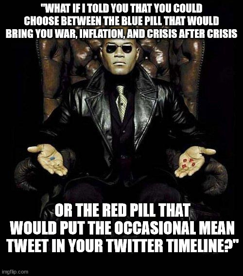 Morpheus Blue & Red Pill | "WHAT IF I TOLD YOU THAT YOU COULD CHOOSE BETWEEN THE BLUE PILL THAT WOULD BRING YOU WAR, INFLATION, AND CRISIS AFTER CRISIS; OR THE RED PILL THAT WOULD PUT THE OCCASIONAL MEAN TWEET IN YOUR TWITTER TIMELINE?" | image tagged in morpheus blue red pill | made w/ Imgflip meme maker