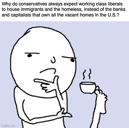 House everyone. | Why do conservatives always expect working class liberals
to house immigrants and the homeless, instead of the banks
and capitalists that own all the vacant homes in the U.S.? | image tagged in thinking meme,conservative logic,socialism,capitalism,banks,anti-capitalist | made w/ Imgflip meme maker