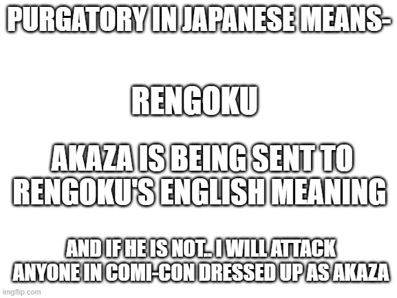 I just learned how to use this template and wrote whatever came to my mind | PURGATORY IN JAPANESE MEANS-; RENGOKU; AKAZA IS BEING SENT TO RENGOKU'S ENGLISH MEANING; AND IF HE IS NOT.. I WILL ATTACK ANYONE IN COMI-CON DRESSED UP AS AKAZA | image tagged in blank white template | made w/ Imgflip meme maker