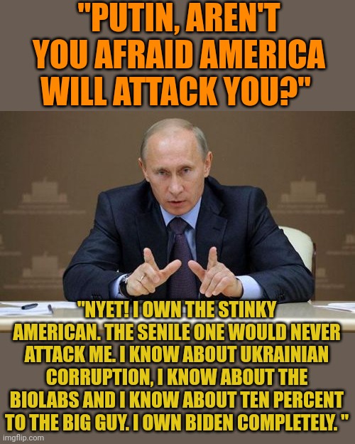 Putin OWNS Biden. He knows about all his corrupt dealings. This would never happen under Trump. Putin was afraid of Trump. | "PUTIN, AREN'T YOU AFRAID AMERICA WILL ATTACK YOU?"; "NYET! I OWN THE STINKY AMERICAN. THE SENILE ONE WOULD NEVER ATTACK ME. I KNOW ABOUT UKRAINIAN CORRUPTION, I KNOW ABOUT THE BIOLABS AND I KNOW ABOUT TEN PERCENT TO THE BIG GUY. I OWN BIDEN COMPLETELY. " | image tagged in memes,vladimir putin | made w/ Imgflip meme maker