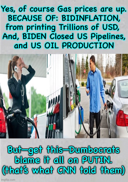 Gasoline Costs HOW MUCH?!  You Know WHY, right?   (Depends) | Yes, of course Gas prices are up.
BECAUSE OF: BIDINFLATION,
from printing Trillions of USD, 
And, BIDEN Closed US Pipelines,
and US OIL PRODUCTION; But—get this—Dumbocrats
blame it all on PUTIN.
(that’s what CNN told them) | image tagged in memes,gas prices,who what is to blame,there is the real reason,and the bs reason,who speaks total bs | made w/ Imgflip meme maker