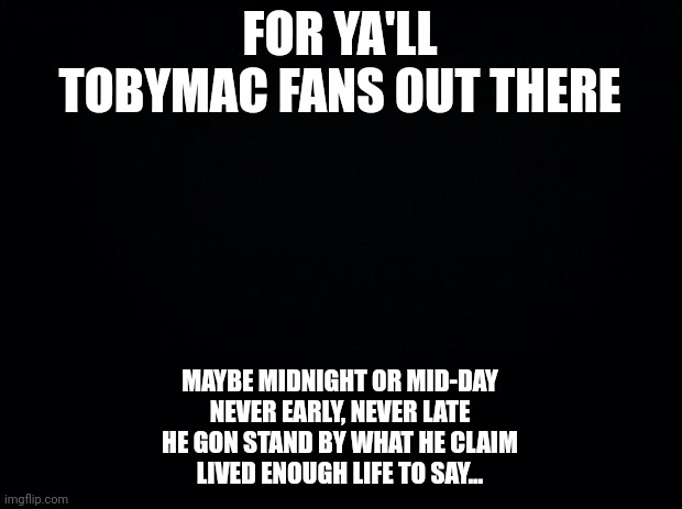 Black background | FOR YA'LL TOBYMAC FANS OUT THERE; MAYBE MIDNIGHT OR MID-DAY
NEVER EARLY, NEVER LATE
HE GON STAND BY WHAT HE CLAIM
LIVED ENOUGH LIFE TO SAY... | image tagged in black background | made w/ Imgflip meme maker