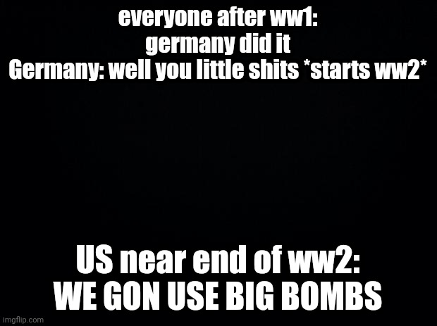 Black background | everyone after ww1: germany did it
Germany: well you little shits *starts ww2*; US near end of ww2: WE GON USE BIG BOMBS | image tagged in black background | made w/ Imgflip meme maker