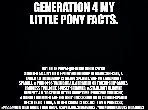 Generation 4 My Little Pony Facts | GENERATION 4 MY LITTLE PONY FACTS. MY LITTLE PONY:EQUESTRIA GIRLS (2013) STARTED AS A MY LITTLE PONY:FRIENDSHIP IS MAGIC SPECIAL, & ENDED AS FRIENDSHIP IS MAGIC SPECIAL. SCI-TWI, MIDNIGHT SPARKLE, & PRINCESS TWILIGHT ALL APPEARED ON FRIENDSHIP GAMES. PRINCESS TWILIGHT, SUNSET SHIMMER, & STARLIGHT GLIMMER WEREN'T ALL TOGETHER AT THE SAME TIME. PRINCESS TWILIGHT, & SUNSET SHIMMER ARE THE ONLY ONES KNOW BOTH COUNTERPARTS OF CELESTIA, LUNA, & OTHER CHARACTERS. SCI-TWI & PRINCESS, MET EACH OTHER MORE THAN ONCE. #SAVEEQUESTRIAGIRLS #BRINGBACKEQUESTRIAGIRLS | image tagged in black background,my little pony,my little pony friendship is magic,equestria girls | made w/ Imgflip meme maker