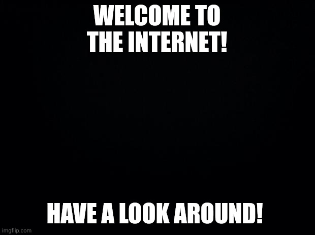 Black background | WELCOME TO THE INTERNET! HAVE A LOOK AROUND! | image tagged in black background | made w/ Imgflip meme maker