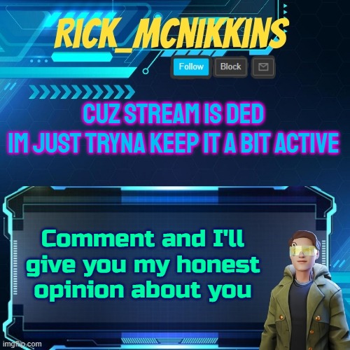 Mcnikkins Temp 3 v2 | CUZ STREAM IS DED
IM JUST TRYNA KEEP IT A BIT ACTIVE; Comment and I'll give you my honest opinion about you | image tagged in mcnikkins temp 3 v2 | made w/ Imgflip meme maker