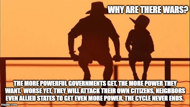 Cowboy wisdom, the more powerful a government gets the more it will oppress others. | WHY ARE THERE WARS? THE MORE POWERFUL GOVERNMENTS GET, THE MORE POWER THEY WANT.  WORSE YET, THEY WILL ATTACK THEIR OWN CITIZENS, NEIGHBORS EVEN ALLIED STATES TO GET EVEN MORE POWER, THE CYCLE NEVER ENDS. | image tagged in cowboy father and son,cowboy wisdom,greedy governments,oppression,tyrants always want more,why war happens | made w/ Imgflip meme maker