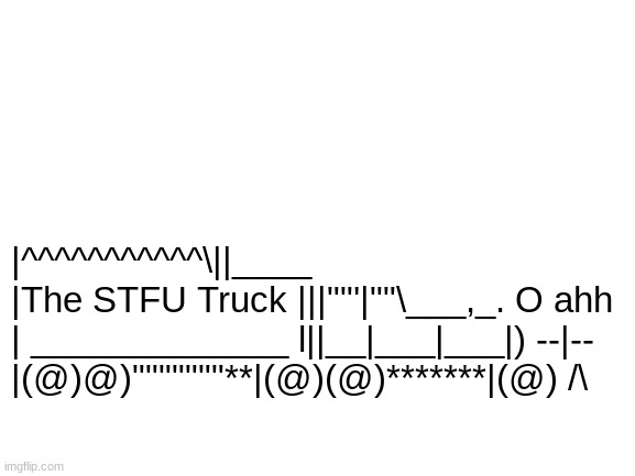 Blank White Template | |^^^^^^^^^^^\||____
|The STFU Truck |||""'|""\___,_. O ahh
| _____________ l||__|___|___|) --|--
|(@)@)"""""""**|(@)(@)*******|(@) /\ | image tagged in the stfu truck,tags,oh wow are you actually reading these tags,stop reading the tags,im warning you,never gonna give you up | made w/ Imgflip meme maker