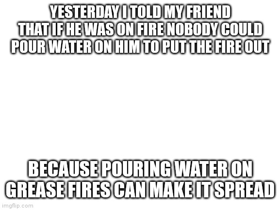 Blank White Template | YESTERDAY I TOLD MY FRIEND THAT IF HE WAS ON FIRE NOBODY COULD POUR WATER ON HIM TO PUT THE FIRE OUT; BECAUSE POURING WATER ON GREASE FIRES CAN MAKE IT SPREAD | image tagged in blank white template | made w/ Imgflip meme maker