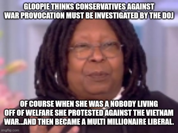 War.... logic of an obese wealthy female liberal | GLOOPIE THINKS CONSERVATIVES AGAINST WAR PROVOCATION MUST BE INVESTIGATED BY THE DOJ; OF COURSE WHEN SHE WAS A NOBODY LIVING OFF OF WELFARE SHE PROTESTED AGAINST THE VIETNAM WAR...AND THEN BECAME A MULTI MILLIONAIRE LIBERAL. | image tagged in idiot,liberal logic,the view,dnc,whoopi goldberg,liberal hypocrisy | made w/ Imgflip meme maker