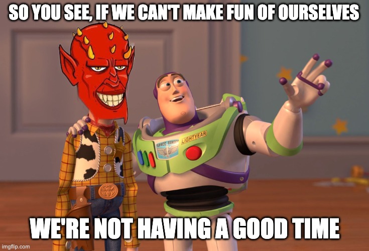 X, X Everywhere Meme | SO YOU SEE, IF WE CAN'T MAKE FUN OF OURSELVES; WE'RE NOT HAVING A GOOD TIME | image tagged in memes,devious demon dude,ddd,goodtimes | made w/ Imgflip meme maker