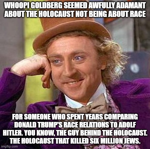 That statement was wrong for many reasons, the least of which was its blatant factual incorrectness. |  WHOOPI GOLDBERG SEEMED AWFULLY ADAMANT ABOUT THE HOLOCAUST NOT BEING ABOUT RACE; FOR SOMEONE WHO SPENT YEARS COMPARING DONALD TRUMP'S RACE RELATIONS TO ADOLF HITLER. YOU KNOW, THE GUY BEHIND THE HOLOCAUST. THE HOLOCAUST THAT KILLED SIX MILLION JEWS. | image tagged in memes,creepy condescending wonka,whoopi goldberg,holocaust | made w/ Imgflip meme maker