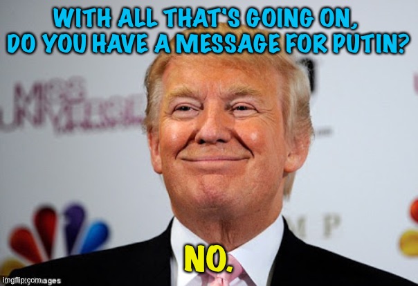 Putin isn't afraid of Trump, but Trump is afraid of Putin. | WITH ALL THAT'S GOING ON, 
DO YOU HAVE A MESSAGE FOR PUTIN? NO. | image tagged in donald trump approves | made w/ Imgflip meme maker