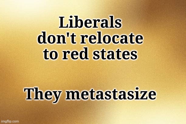 Liberals Don't Relocate To Red States... | Liberals don't relocate to red states; They metastasize | image tagged in liberals,cancerous | made w/ Imgflip meme maker