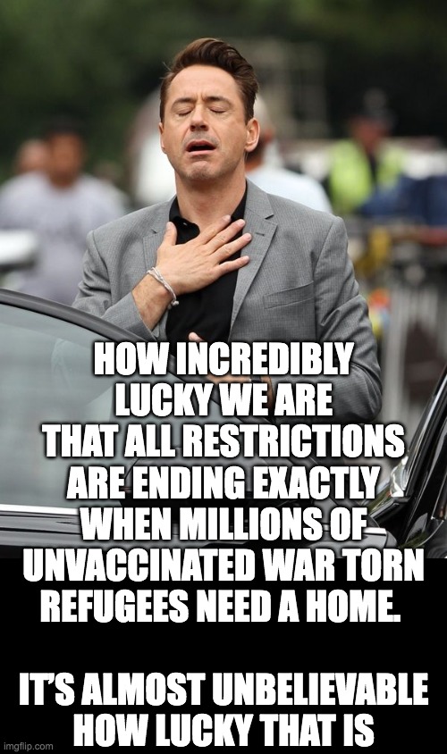 What a coincidence | HOW INCREDIBLY
LUCKY WE ARE
THAT ALL RESTRICTIONS
ARE ENDING EXACTLY
WHEN MILLIONS OF
UNVACCINATED WAR TORN
REFUGEES NEED A HOME. 
 
IT’S ALMOST UNBELIEVABLE
HOW LUCKY THAT IS | image tagged in covid-19,refugees,ukraine | made w/ Imgflip meme maker