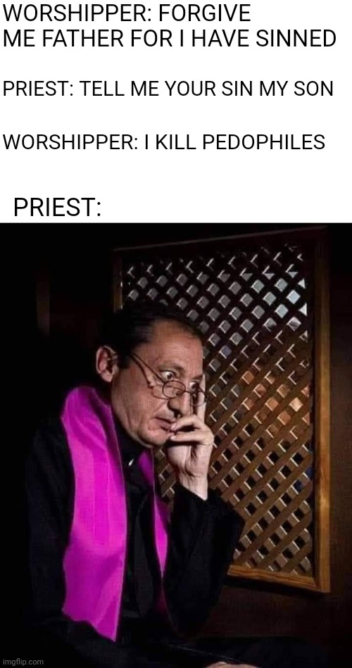 Funny how being gay gets you kicked out if the church but pedos just get reassigned | WORSHIPPER: FORGIVE ME FATHER FOR I HAVE SINNED; PRIEST: TELL ME YOUR SIN MY SON; WORSHIPPER: I KILL PEDOPHILES; PRIEST: | image tagged in confessional | made w/ Imgflip meme maker