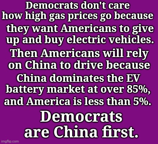 Democrats are China first |  Democrats don't care how high gas prices go because; they want Americans to give up and buy electric vehicles. Then Americans will rely on China to drive because; China dominates the EV battery market at over 85%, and America is less than 5%. Democrats are China first. | image tagged in democrats,love,china,hate,america | made w/ Imgflip meme maker