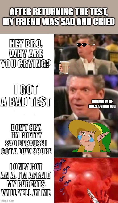 Mr. McMahon reaction | AFTER RETURNING THE TEST, MY FRIEND WAS SAD AND CRIED; HEY BRO, WHY ARE YOU CRYING? I GOT A BAD TEST; NORMALLY HE DOES A GOOD JOB; DON'T CRY, I'M PRETTY SAD BECAUSE I GOT A LOW SCORE; I ONLY GOT AN A, I'M AFRAID MY PARENTS WILL YELL AT ME | image tagged in mr mcmahon reaction,funny | made w/ Imgflip meme maker
