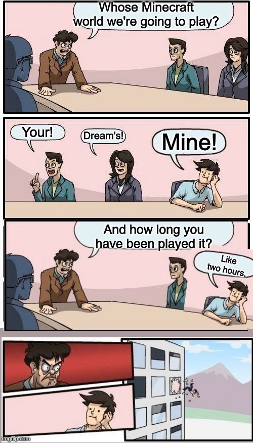 WhOsE mInEcRaFt WorLd We'Re GoNnA pLaY? | Whose Minecraft world we're going to play? Your! Dream's! Mine! And how long you have been played it? Like two hours. | image tagged in memes,boardroom meeting suggestion | made w/ Imgflip meme maker