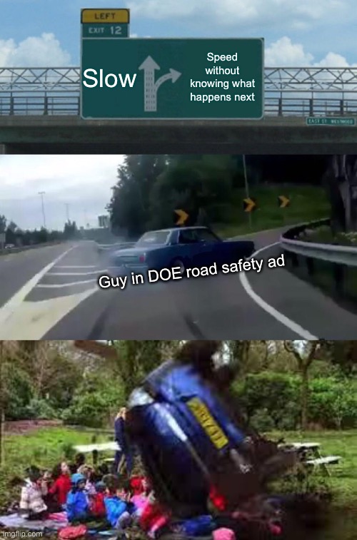 Slow; Speed without knowing what happens next; Guy in DOE road safety ad | image tagged in memes,left exit 12 off ramp,car crushing children,doe road safety | made w/ Imgflip meme maker
