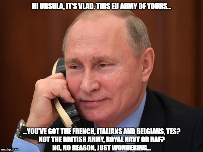 Vlad | HI URSULA, IT'S VLAD. THIS EU ARMY OF YOURS... ...YOU'VE GOT THE FRENCH, ITALIANS AND BELGIANS, YES?
NOT THE BRITISH ARMY, ROYAL NAVY OR RAF?
NO, NO REASON, JUST WONDERING... | image tagged in royal navy,raf,british army,vladimir putin,eu army,von der leyen | made w/ Imgflip meme maker