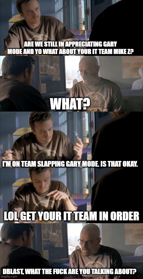 Jesse WTF are you talking about? | ARE WE STILL IN APPRECIATING GARY MODE AND YO WHAT ABOUT YOUR IT TEAM MIKE Z? WHAT? I'M ON TEAM SLAPPING GARY MODE. IS THAT OKAY. LOL GET YOUR IT TEAM IN ORDER; DBLAST, WHAT THE FUCK ARE YOU TALKING ABOUT? | image tagged in jesse wtf are you talking about | made w/ Imgflip meme maker