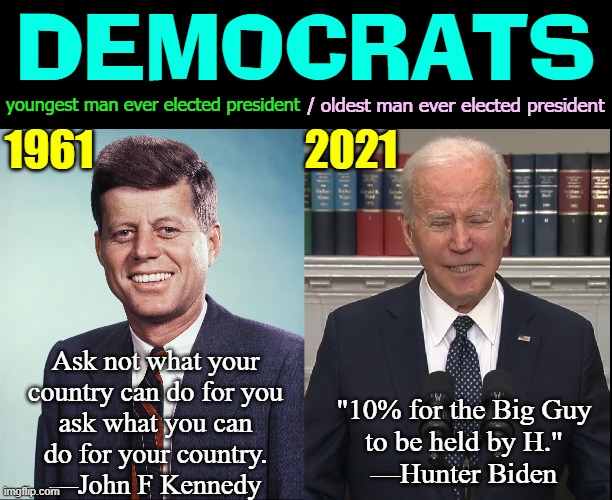 a time when democrats weren't evil | DEMOCRATS; / oldest man ever elected president; youngest man ever elected president; 1961                         2021; Ask not what your
country can do for you
ask what you can
do for your country.
—John F Kennedy; "10% for the Big Guy
to be held by H."
—Hunter Biden | image tagged in vince vance,john f kennedy,joe biden,big guy,hunter biden,democrats | made w/ Imgflip meme maker