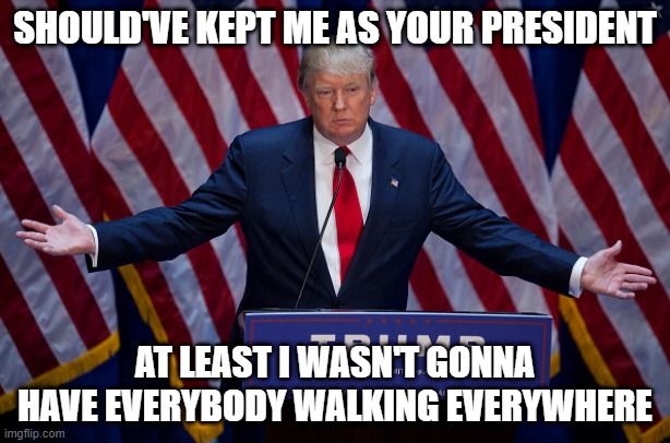 Donald Trump | SHOULD'VE KEPT ME AS YOUR PRESIDENT; AT LEAST I WASN'T GONNA HAVE EVERYBODY WALKING EVERYWHERE | image tagged in donald trump | made w/ Imgflip meme maker