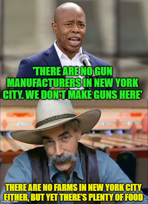 Eric Adams is an idiot. | 'THERE ARE NO GUN MANUFACTURERS IN NEW YORK CITY. WE DON'T MAKE GUNS HERE'; THERE ARE NO FARMS IN NEW YORK CITY EITHER, BUT YET THERE'S PLENTY OF FOOD | image tagged in eric adams,sam elliott special kind of stupid,guns,hypocrisy | made w/ Imgflip meme maker