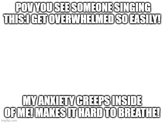 POV | POV YOU SEE SOMEONE SINGING THIS:I GET OVERWHELMED SO EASILY! MY ANXIETY CREEPS INSIDE OF ME! MAKES IT HARD TO BREATHE! | image tagged in blank white template | made w/ Imgflip meme maker