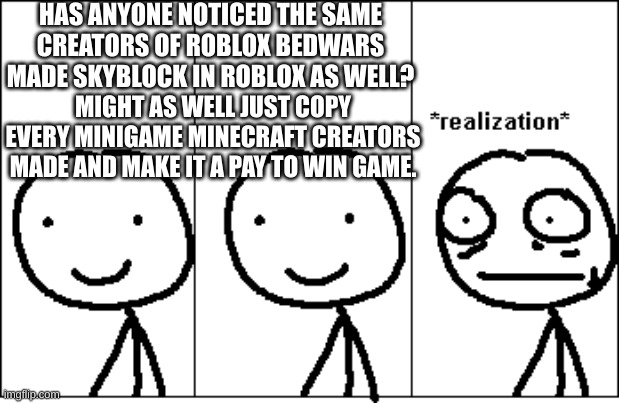 Why do people not understand copyright yet understand how to make games in roblox? | HAS ANYONE NOTICED THE SAME CREATORS OF ROBLOX BEDWARS MADE SKYBLOCK IN ROBLOX AS WELL? MIGHT AS WELL JUST COPY EVERY MINIGAME MINECRAFT CREATORS MADE AND MAKE IT A PAY TO WIN GAME. | image tagged in realization | made w/ Imgflip meme maker