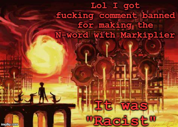Hoes mad | Lol I got fucking comment banned for making the N-word with Markiplier; It was "Racist" | image tagged in land of heat and clockwork | made w/ Imgflip meme maker
