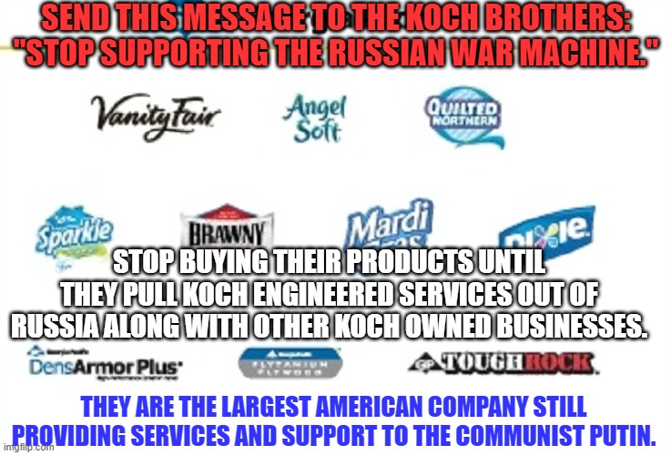 Stalin paid their father $500-million during America's Depression for oil drilling services. | SEND THIS MESSAGE TO THE KOCH BROTHERS: "STOP SUPPORTING THE RUSSIAN WAR MACHINE."; STOP BUYING THEIR PRODUCTS UNTIL THEY PULL KOCH ENGINEERED SERVICES OUT OF RUSSIA ALONG WITH OTHER KOCH OWNED BUSINESSES. THEY ARE THE LARGEST AMERICAN COMPANY STILL PROVIDING SERVICES AND SUPPORT TO THE COMMUNIST PUTIN. | image tagged in politics | made w/ Imgflip meme maker