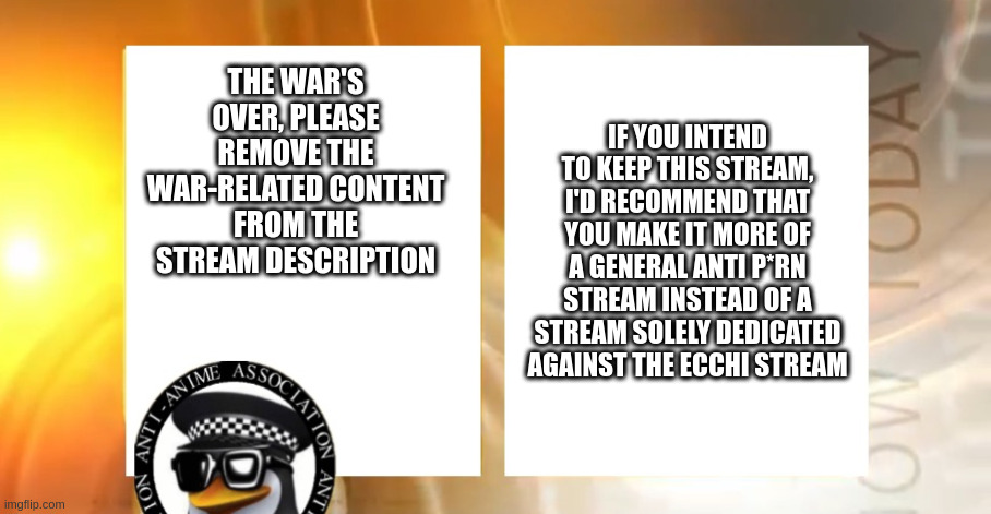 Anti-Anime News | IF YOU INTEND TO KEEP THIS STREAM, I'D RECOMMEND THAT YOU MAKE IT MORE OF A GENERAL ANTI P*RN STREAM INSTEAD OF A STREAM SOLELY DEDICATED AGAINST THE ECCHI STREAM; THE WAR'S OVER, PLEASE REMOVE THE WAR-RELATED CONTENT FROM THE STREAM DESCRIPTION | image tagged in anti-anime news | made w/ Imgflip meme maker