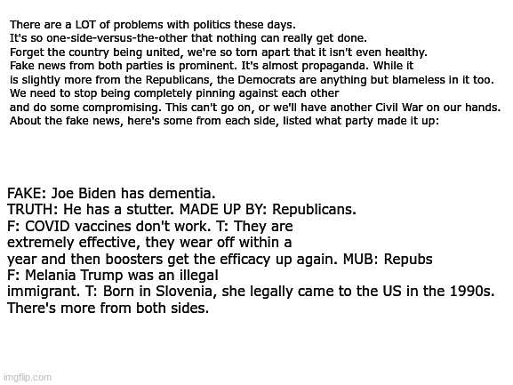 HUMANITY IN POLITICS! | There are a LOT of problems with politics these days.
It's so one-side-versus-the-other that nothing can really get done.
Forget the country being united, we're so torn apart that it isn't even healthy.
Fake news from both parties is prominent. It's almost propaganda. While it is slightly more from the Republicans, the Democrats are anything but blameless in it too.
We need to stop being completely pinning against each other and do some compromising. This can't go on, or we'll have another Civil War on our hands.
About the fake news, here's some from each side, listed what party made it up:; FAKE: Joe Biden has dementia. TRUTH: He has a stutter. MADE UP BY: Republicans.
F: COVID vaccines don't work. T: They are extremely effective, they wear off within a year and then boosters get the efficacy up again. MUB: Repubs
F: Melania Trump was an illegal immigrant. T: Born in Slovenia, she legally came to the US in the 1990s.
There's more from both sides. | image tagged in blank white template | made w/ Imgflip meme maker