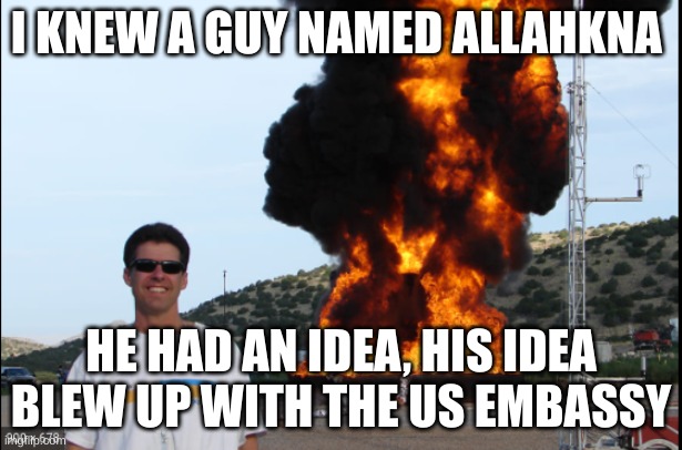 Exposion | I KNEW A GUY NAMED ALLAHKNA; HE HAD AN IDEA, HIS IDEA BLEW UP WITH THE US EMBASSY | image tagged in exposion | made w/ Imgflip meme maker
