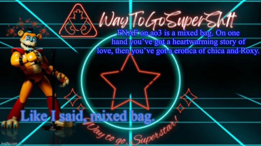 TotallyFungibleToken's Announcement Temp | FNAF on ao3 is a mixed bag. On one hand you’ve got a heartwarming story of love, then you’ve got a erotica of chica and Roxy. Like I said, mixed bag. | image tagged in waytogosupersh1ts announcement temp | made w/ Imgflip meme maker