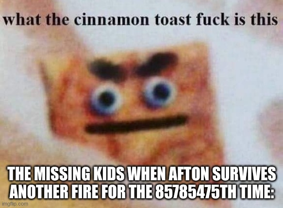 The missing kids be like: | THE MISSING KIDS WHEN AFTON SURVIVES ANOTHER FIRE FOR THE 85785475TH TIME: | image tagged in what the cinnamon toast f is this | made w/ Imgflip meme maker