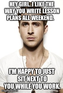 Ryan Gosling Meme | HEY GIRL. I LIKE THE WAY YOU WRITE LESSON PLANS ALL WEEKEND.    I'M HAPPY TO JUST SIT NEXT TO YOU WHILE YOU WORK. | image tagged in memes,ryan gosling | made w/ Imgflip meme maker