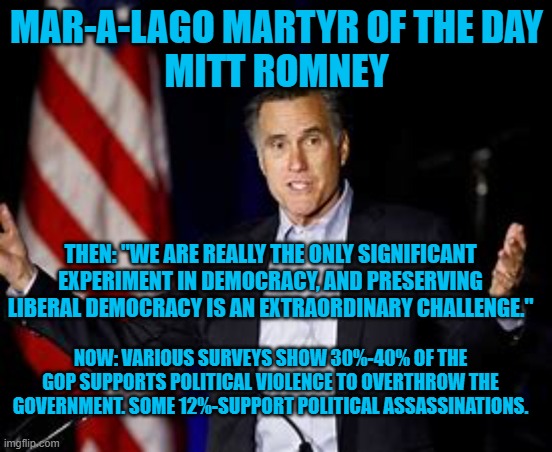 It is no longer his Father's GOP. | MAR-A-LAGO MARTYR OF THE DAY
MITT ROMNEY; THEN: "WE ARE REALLY THE ONLY SIGNIFICANT EXPERIMENT IN DEMOCRACY, AND PRESERVING LIBERAL DEMOCRACY IS AN EXTRAORDINARY CHALLENGE."; NOW: VARIOUS SURVEYS SHOW 30%-40% OF THE GOP SUPPORTS POLITICAL VIOLENCE TO OVERTHROW THE GOVERNMENT. SOME 12%-SUPPORT POLITICAL ASSASSINATIONS. | image tagged in politics | made w/ Imgflip meme maker