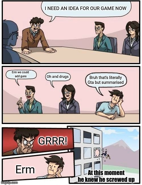 He knew he screwed up | I NEED AN IDEA FOR OUR GAME NOW; Erm we could 
add guns; Oh and drugs; Bruh that's literally Gta but summarised; GRRR! Erm; At this moment he knew he screwed up | image tagged in memes,boardroom meeting suggestion | made w/ Imgflip meme maker