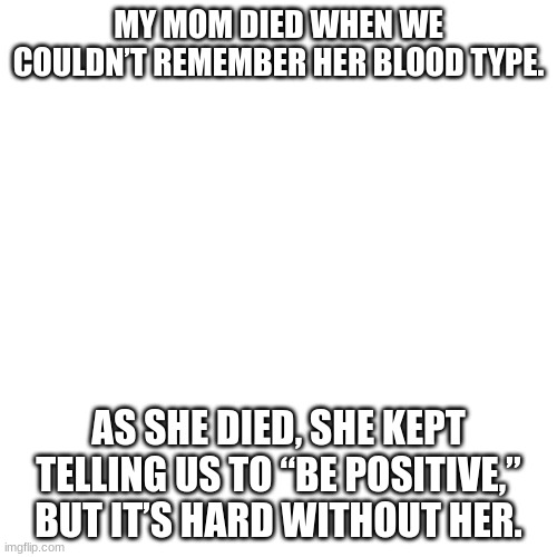 dark humour pt10: be positive edition | MY MOM DIED WHEN WE COULDN’T REMEMBER HER BLOOD TYPE. AS SHE DIED, SHE KEPT TELLING US TO “BE POSITIVE,” BUT IT’S HARD WITHOUT HER. | image tagged in memes | made w/ Imgflip meme maker